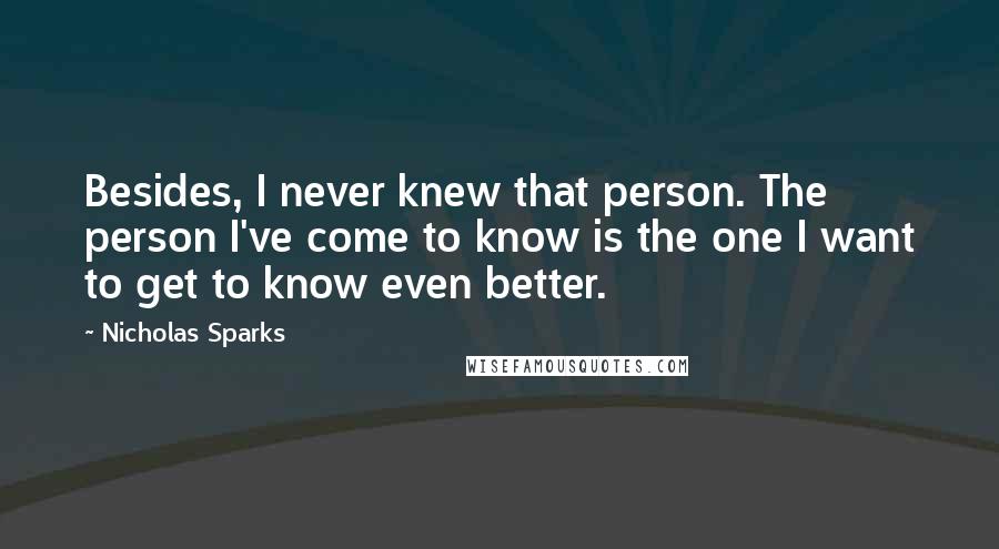 Nicholas Sparks Quotes: Besides, I never knew that person. The person I've come to know is the one I want to get to know even better.