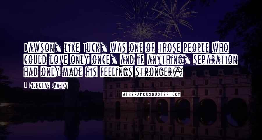 Nicholas Sparks Quotes: Dawson, like Tuck, was one of those people who could love only once, and if anything, separation had only made his feelings stronger.