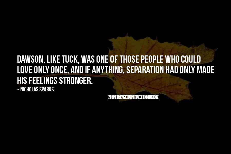 Nicholas Sparks Quotes: Dawson, like Tuck, was one of those people who could love only once, and if anything, separation had only made his feelings stronger.