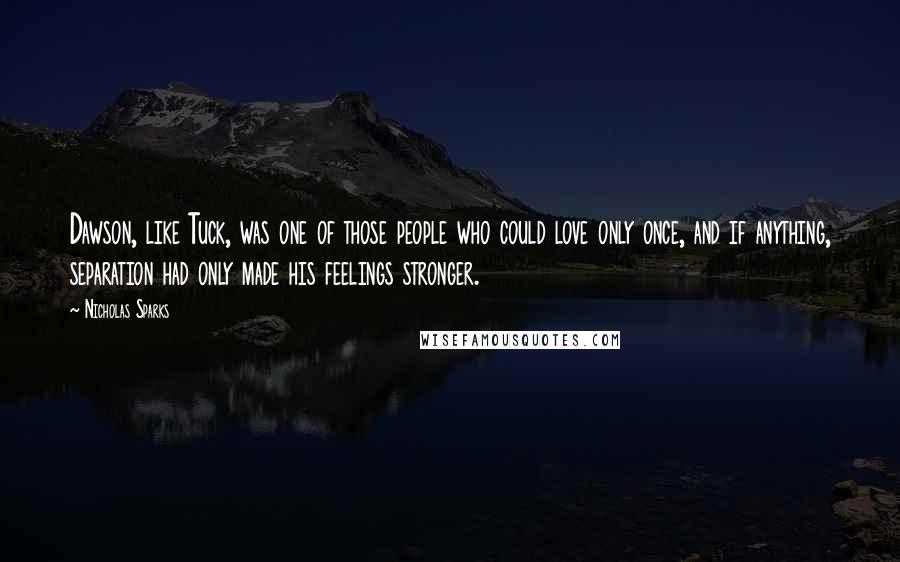 Nicholas Sparks Quotes: Dawson, like Tuck, was one of those people who could love only once, and if anything, separation had only made his feelings stronger.