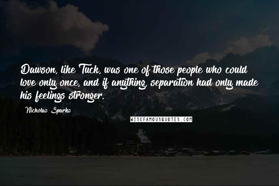 Nicholas Sparks Quotes: Dawson, like Tuck, was one of those people who could love only once, and if anything, separation had only made his feelings stronger.