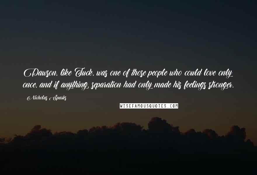 Nicholas Sparks Quotes: Dawson, like Tuck, was one of those people who could love only once, and if anything, separation had only made his feelings stronger.