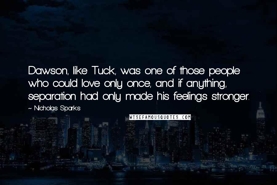 Nicholas Sparks Quotes: Dawson, like Tuck, was one of those people who could love only once, and if anything, separation had only made his feelings stronger.