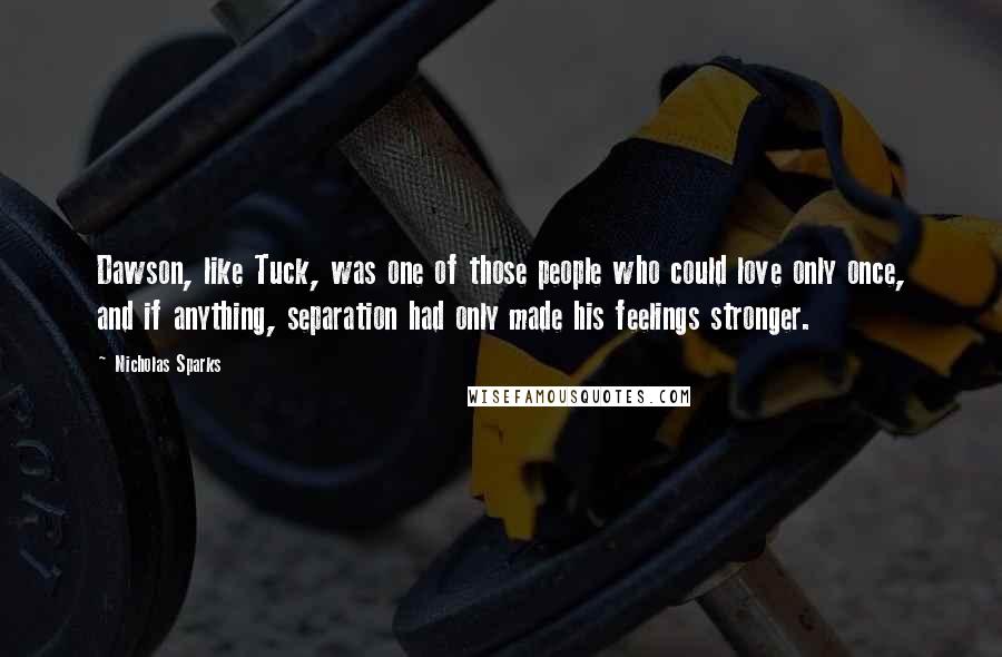 Nicholas Sparks Quotes: Dawson, like Tuck, was one of those people who could love only once, and if anything, separation had only made his feelings stronger.