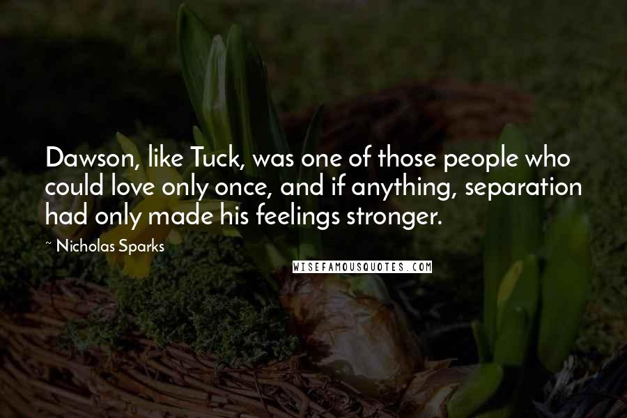 Nicholas Sparks Quotes: Dawson, like Tuck, was one of those people who could love only once, and if anything, separation had only made his feelings stronger.