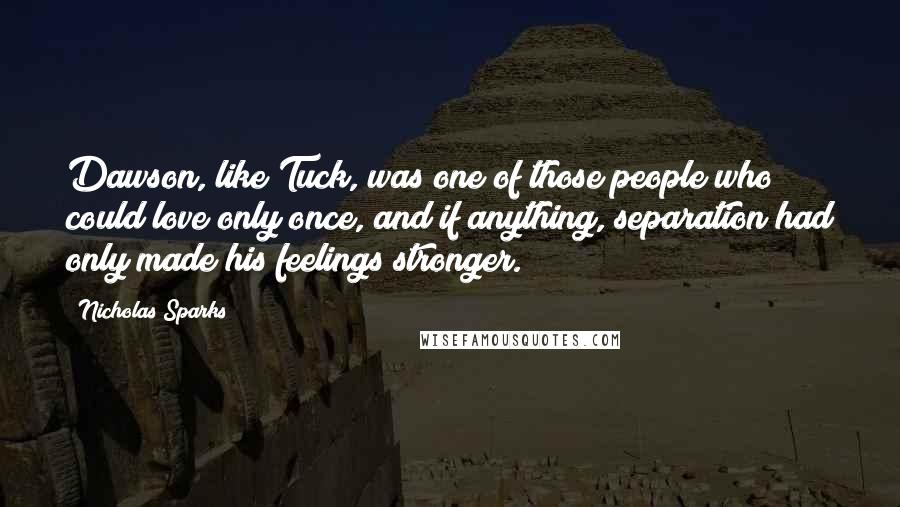 Nicholas Sparks Quotes: Dawson, like Tuck, was one of those people who could love only once, and if anything, separation had only made his feelings stronger.