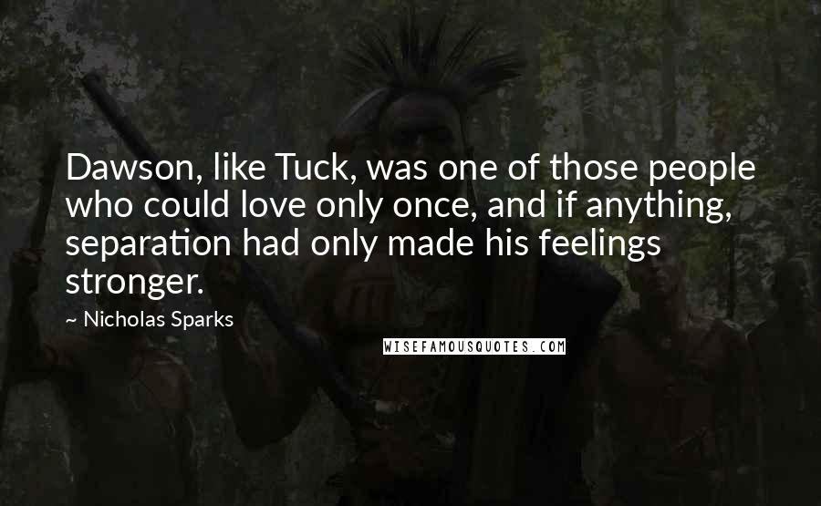 Nicholas Sparks Quotes: Dawson, like Tuck, was one of those people who could love only once, and if anything, separation had only made his feelings stronger.