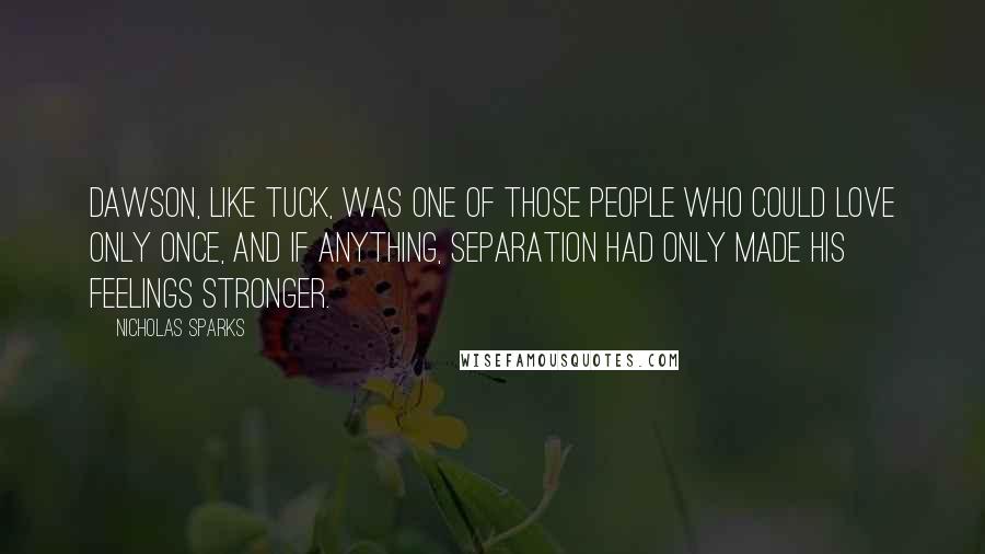 Nicholas Sparks Quotes: Dawson, like Tuck, was one of those people who could love only once, and if anything, separation had only made his feelings stronger.