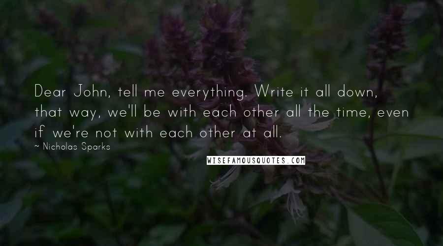 Nicholas Sparks Quotes: Dear John, tell me everything. Write it all down, that way, we'll be with each other all the time, even if we're not with each other at all.