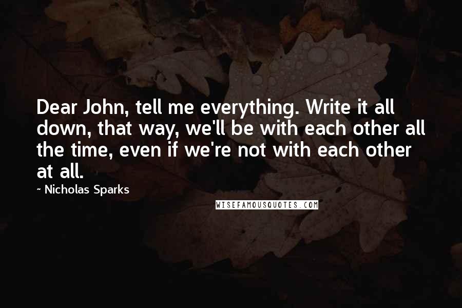 Nicholas Sparks Quotes: Dear John, tell me everything. Write it all down, that way, we'll be with each other all the time, even if we're not with each other at all.