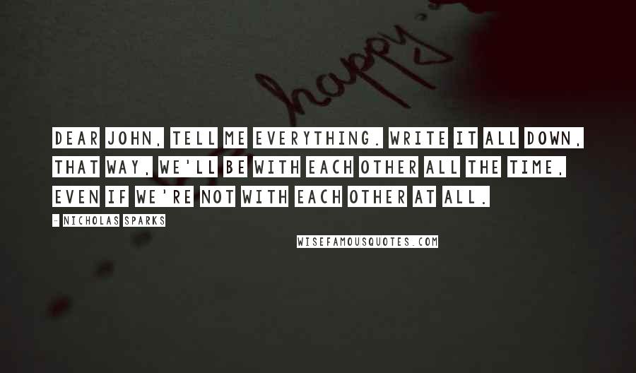 Nicholas Sparks Quotes: Dear John, tell me everything. Write it all down, that way, we'll be with each other all the time, even if we're not with each other at all.