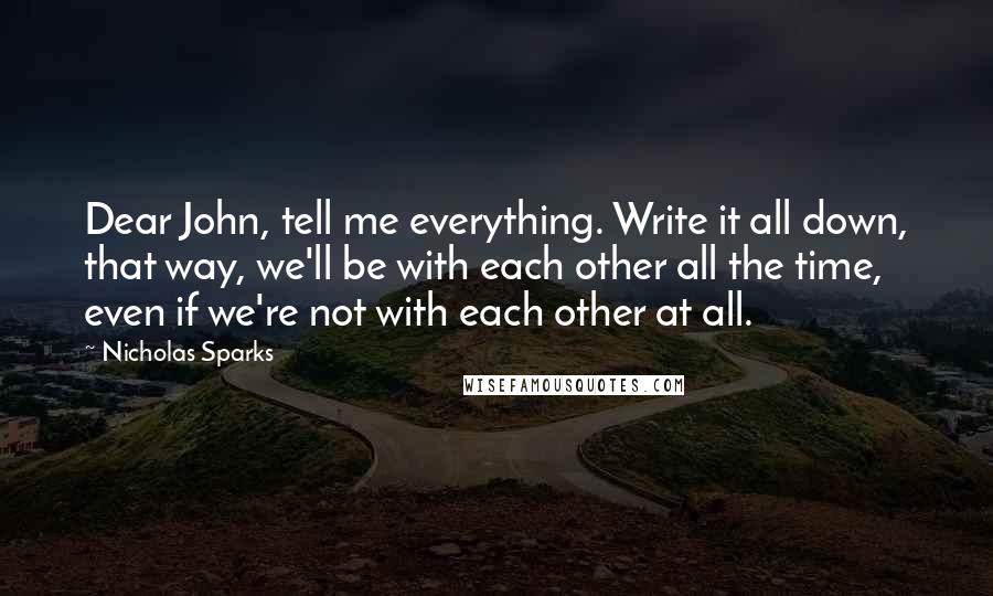 Nicholas Sparks Quotes: Dear John, tell me everything. Write it all down, that way, we'll be with each other all the time, even if we're not with each other at all.