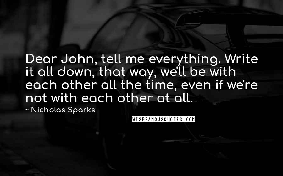 Nicholas Sparks Quotes: Dear John, tell me everything. Write it all down, that way, we'll be with each other all the time, even if we're not with each other at all.