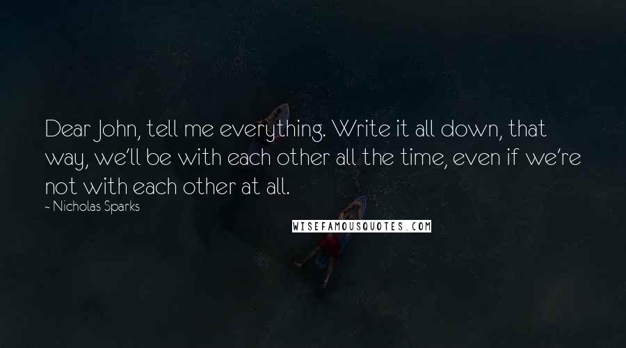 Nicholas Sparks Quotes: Dear John, tell me everything. Write it all down, that way, we'll be with each other all the time, even if we're not with each other at all.