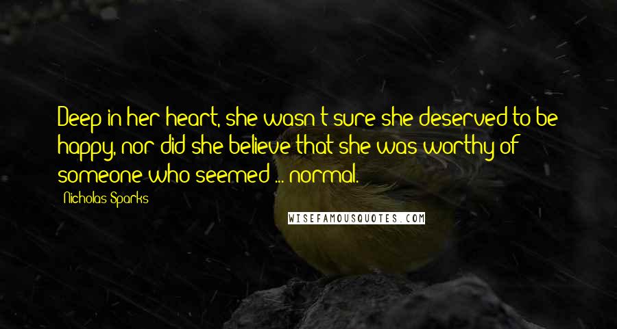 Nicholas Sparks Quotes: Deep in her heart, she wasn't sure she deserved to be happy, nor did she believe that she was worthy of someone who seemed ... normal.