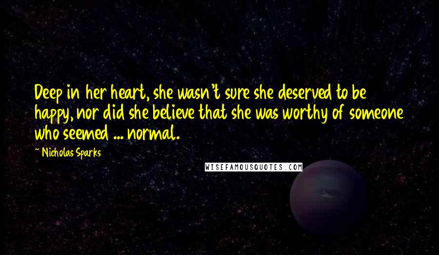 Nicholas Sparks Quotes: Deep in her heart, she wasn't sure she deserved to be happy, nor did she believe that she was worthy of someone who seemed ... normal.