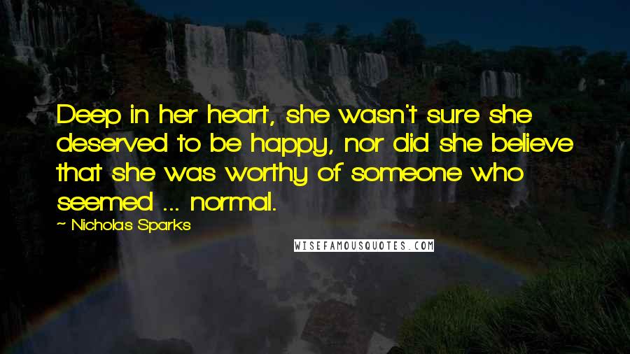 Nicholas Sparks Quotes: Deep in her heart, she wasn't sure she deserved to be happy, nor did she believe that she was worthy of someone who seemed ... normal.