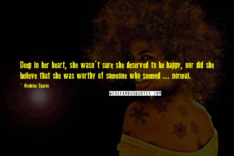 Nicholas Sparks Quotes: Deep in her heart, she wasn't sure she deserved to be happy, nor did she believe that she was worthy of someone who seemed ... normal.