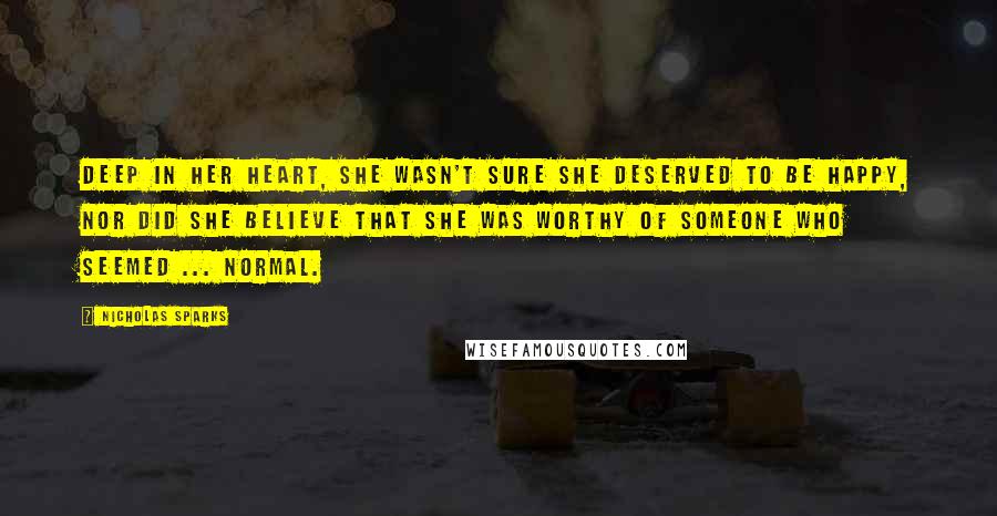 Nicholas Sparks Quotes: Deep in her heart, she wasn't sure she deserved to be happy, nor did she believe that she was worthy of someone who seemed ... normal.