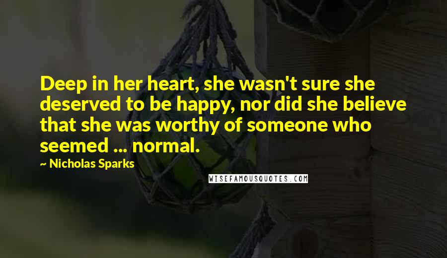 Nicholas Sparks Quotes: Deep in her heart, she wasn't sure she deserved to be happy, nor did she believe that she was worthy of someone who seemed ... normal.