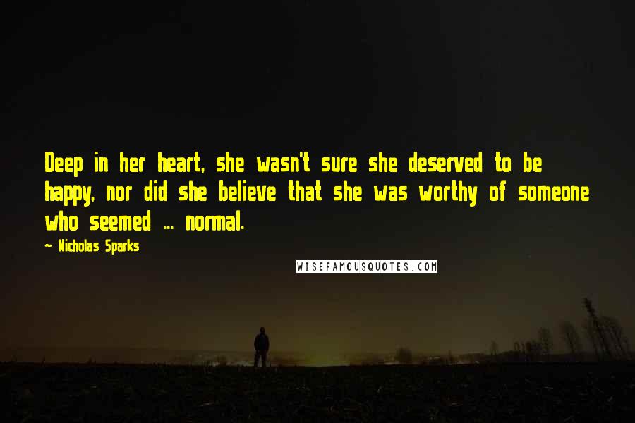 Nicholas Sparks Quotes: Deep in her heart, she wasn't sure she deserved to be happy, nor did she believe that she was worthy of someone who seemed ... normal.