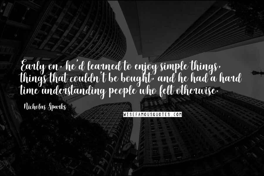 Nicholas Sparks Quotes: Early on, he'd learned to enjoy simple things, things that couldn't be bought, and he had a hard time understanding people who felt otherwise.