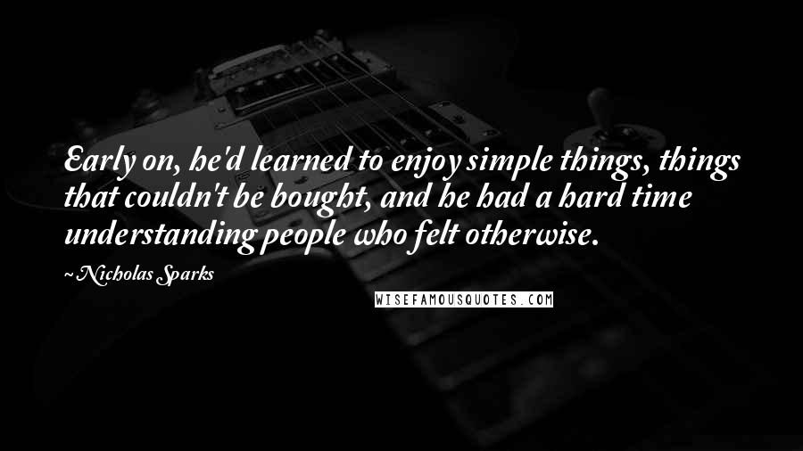 Nicholas Sparks Quotes: Early on, he'd learned to enjoy simple things, things that couldn't be bought, and he had a hard time understanding people who felt otherwise.