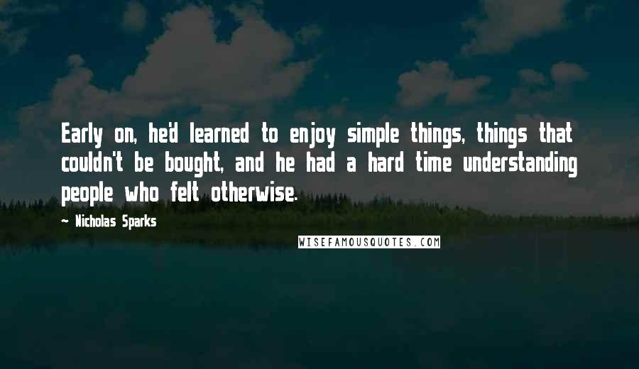 Nicholas Sparks Quotes: Early on, he'd learned to enjoy simple things, things that couldn't be bought, and he had a hard time understanding people who felt otherwise.