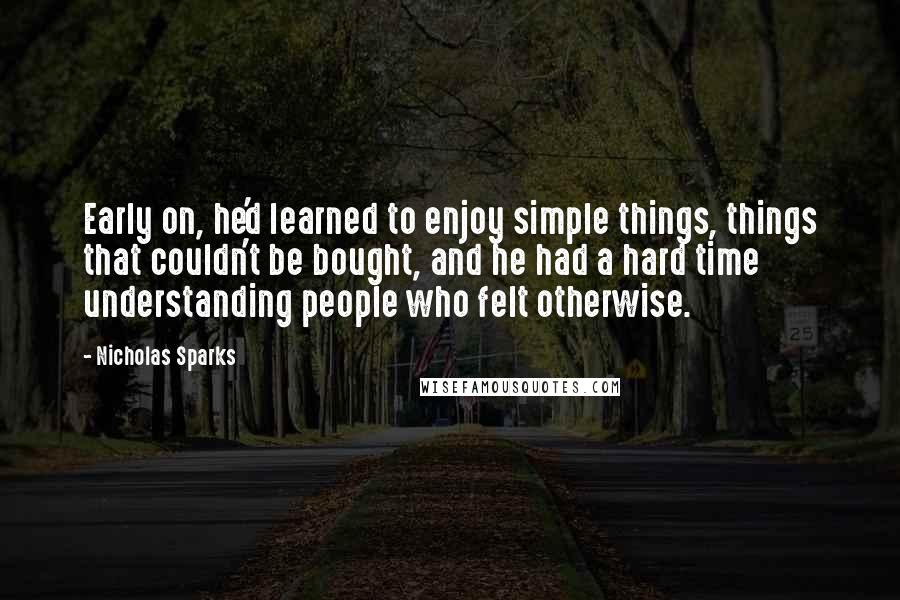 Nicholas Sparks Quotes: Early on, he'd learned to enjoy simple things, things that couldn't be bought, and he had a hard time understanding people who felt otherwise.