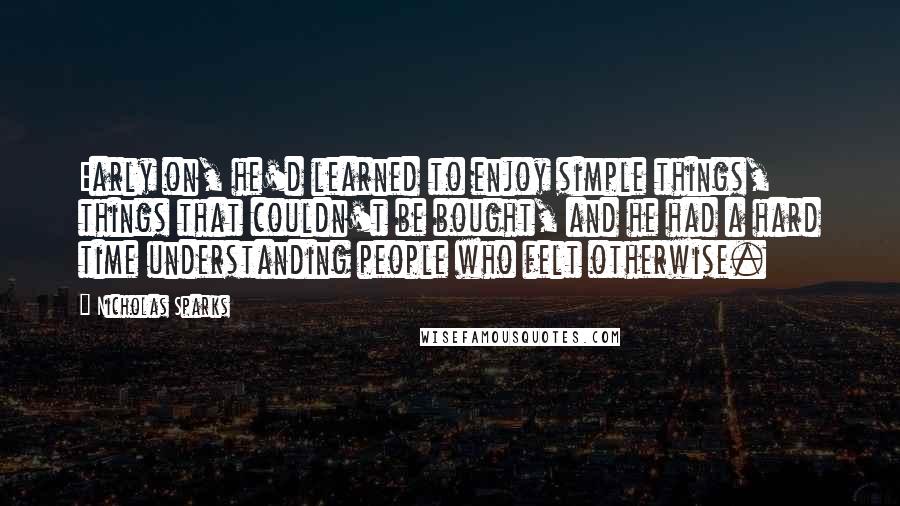 Nicholas Sparks Quotes: Early on, he'd learned to enjoy simple things, things that couldn't be bought, and he had a hard time understanding people who felt otherwise.