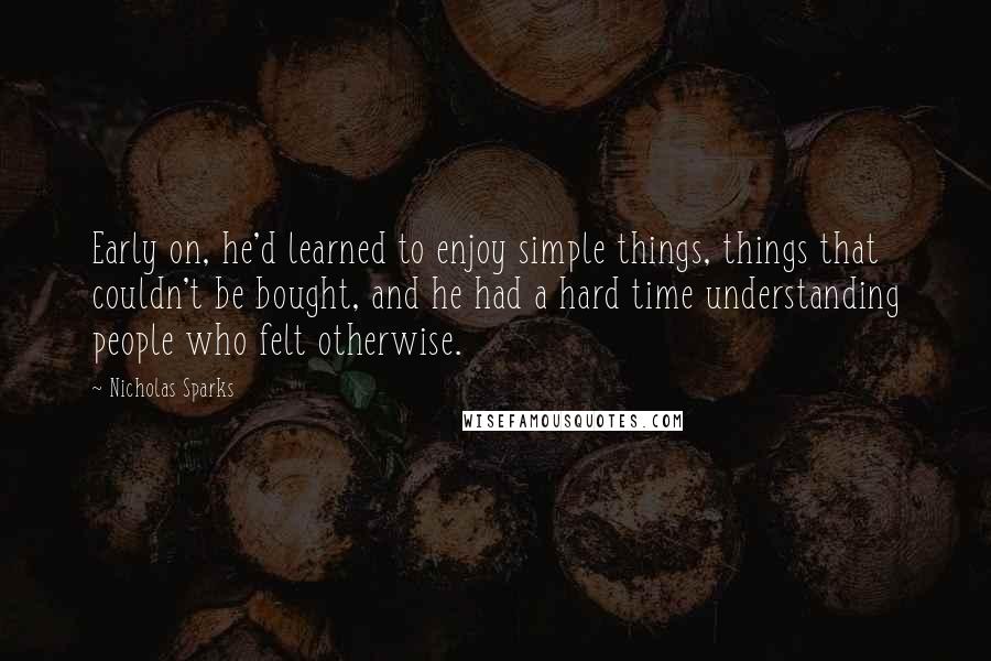 Nicholas Sparks Quotes: Early on, he'd learned to enjoy simple things, things that couldn't be bought, and he had a hard time understanding people who felt otherwise.