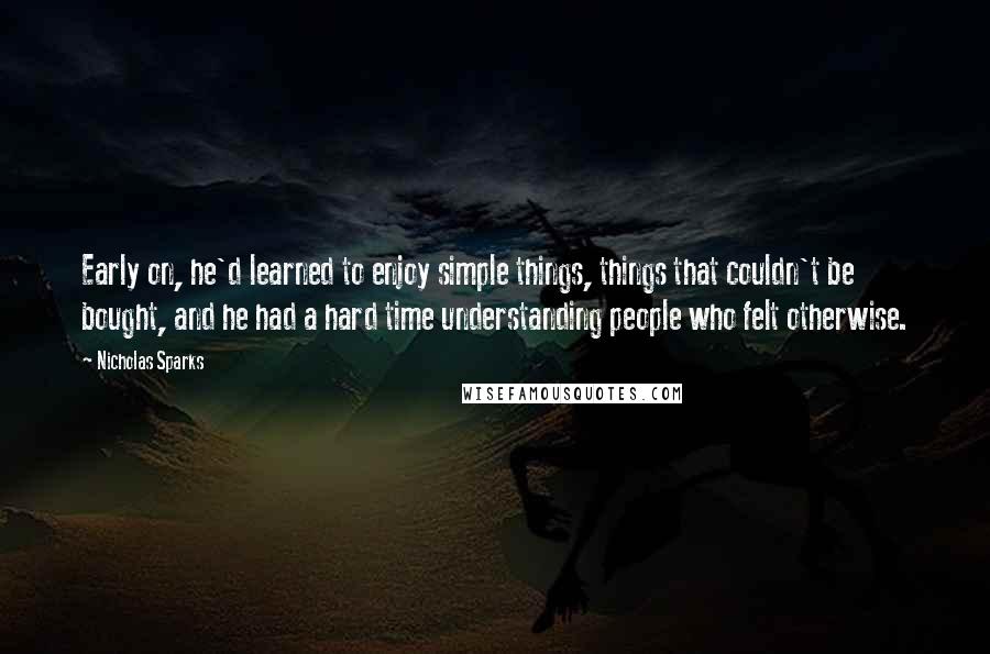 Nicholas Sparks Quotes: Early on, he'd learned to enjoy simple things, things that couldn't be bought, and he had a hard time understanding people who felt otherwise.