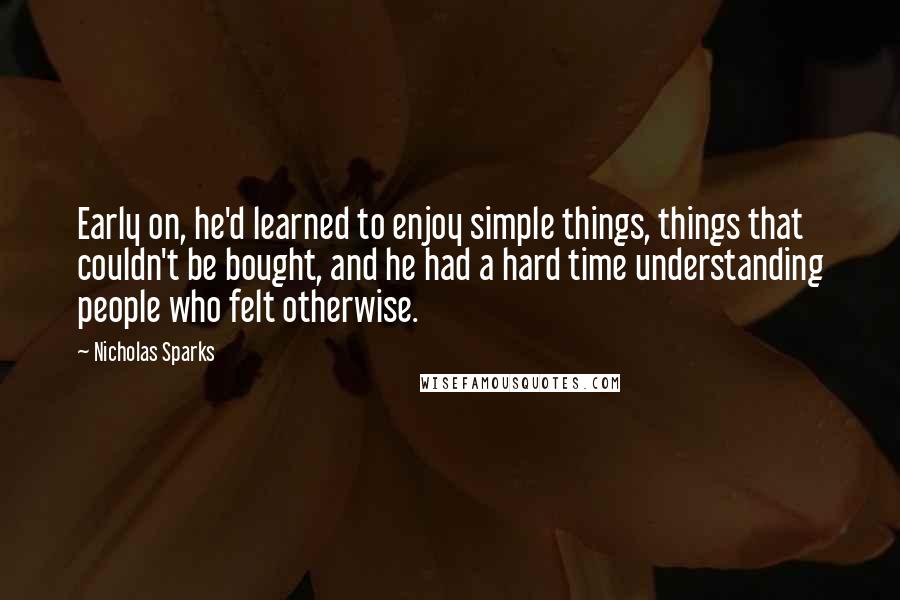 Nicholas Sparks Quotes: Early on, he'd learned to enjoy simple things, things that couldn't be bought, and he had a hard time understanding people who felt otherwise.