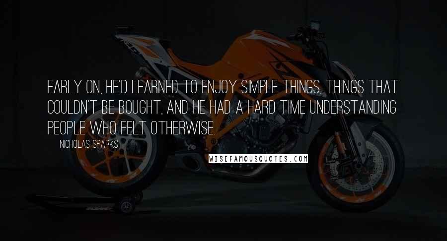 Nicholas Sparks Quotes: Early on, he'd learned to enjoy simple things, things that couldn't be bought, and he had a hard time understanding people who felt otherwise.