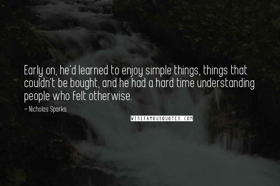 Nicholas Sparks Quotes: Early on, he'd learned to enjoy simple things, things that couldn't be bought, and he had a hard time understanding people who felt otherwise.