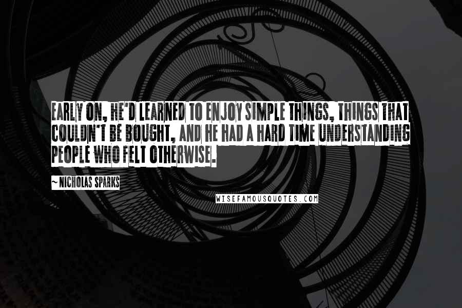 Nicholas Sparks Quotes: Early on, he'd learned to enjoy simple things, things that couldn't be bought, and he had a hard time understanding people who felt otherwise.