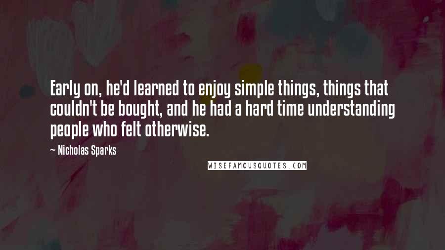 Nicholas Sparks Quotes: Early on, he'd learned to enjoy simple things, things that couldn't be bought, and he had a hard time understanding people who felt otherwise.