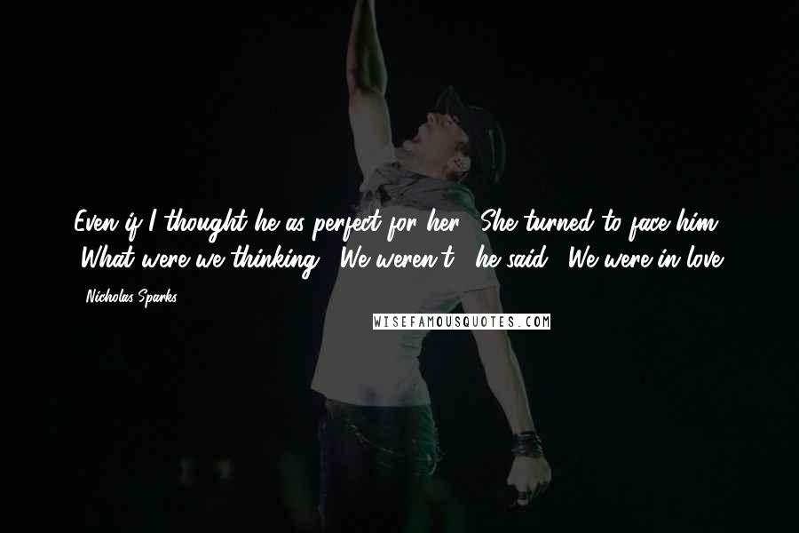 Nicholas Sparks Quotes: Even if I thought he as perfect for her." She turned to face him. "What were we thinking?""We weren't," he said. "We were in love.