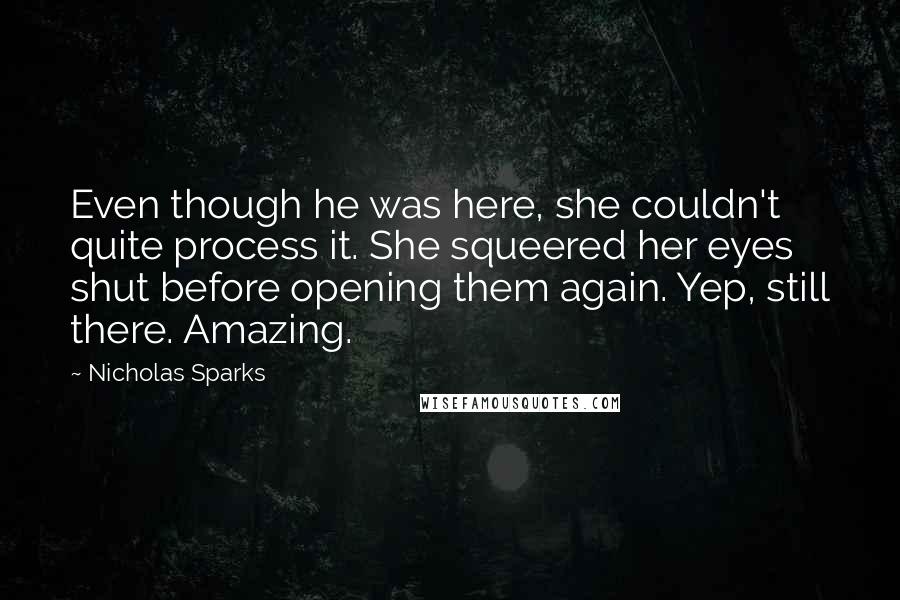 Nicholas Sparks Quotes: Even though he was here, she couldn't quite process it. She squeered her eyes shut before opening them again. Yep, still there. Amazing.