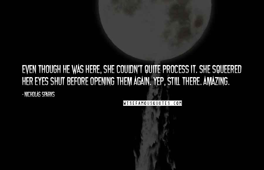 Nicholas Sparks Quotes: Even though he was here, she couldn't quite process it. She squeered her eyes shut before opening them again. Yep, still there. Amazing.