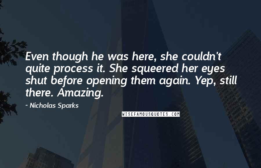 Nicholas Sparks Quotes: Even though he was here, she couldn't quite process it. She squeered her eyes shut before opening them again. Yep, still there. Amazing.