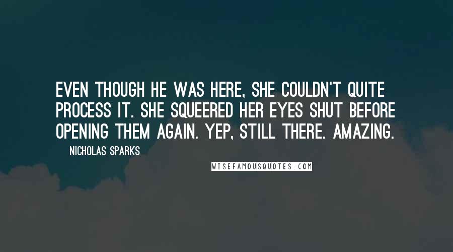 Nicholas Sparks Quotes: Even though he was here, she couldn't quite process it. She squeered her eyes shut before opening them again. Yep, still there. Amazing.