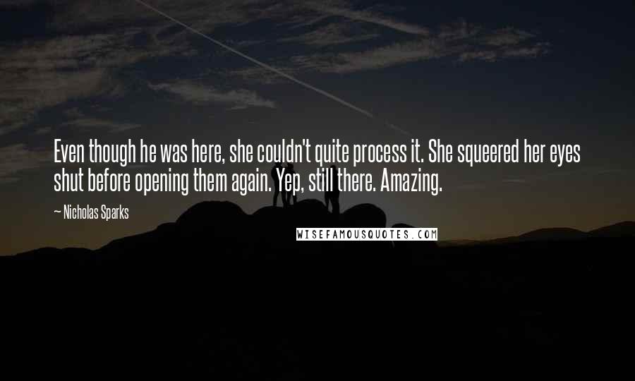 Nicholas Sparks Quotes: Even though he was here, she couldn't quite process it. She squeered her eyes shut before opening them again. Yep, still there. Amazing.