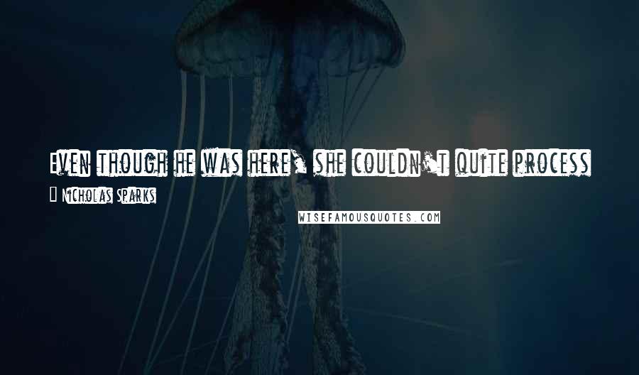 Nicholas Sparks Quotes: Even though he was here, she couldn't quite process it. She squeered her eyes shut before opening them again. Yep, still there. Amazing.