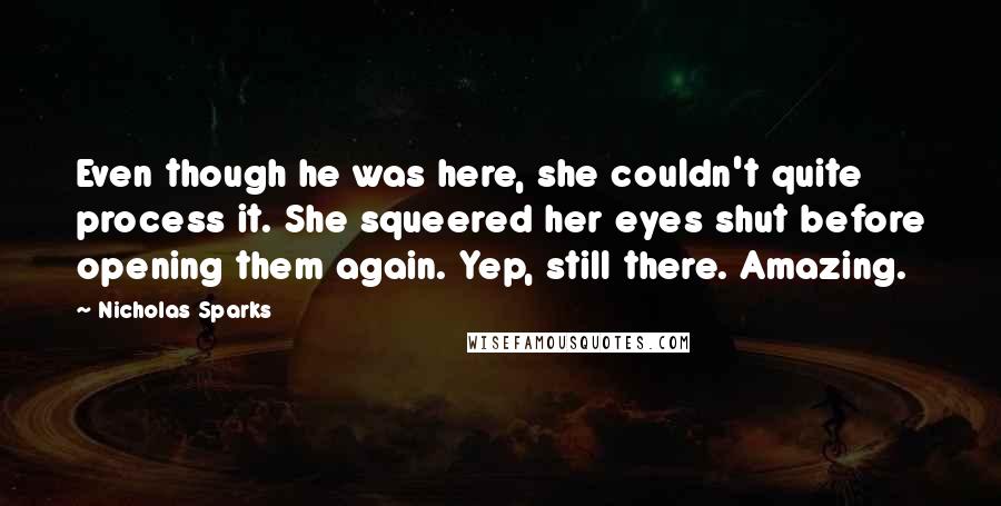 Nicholas Sparks Quotes: Even though he was here, she couldn't quite process it. She squeered her eyes shut before opening them again. Yep, still there. Amazing.