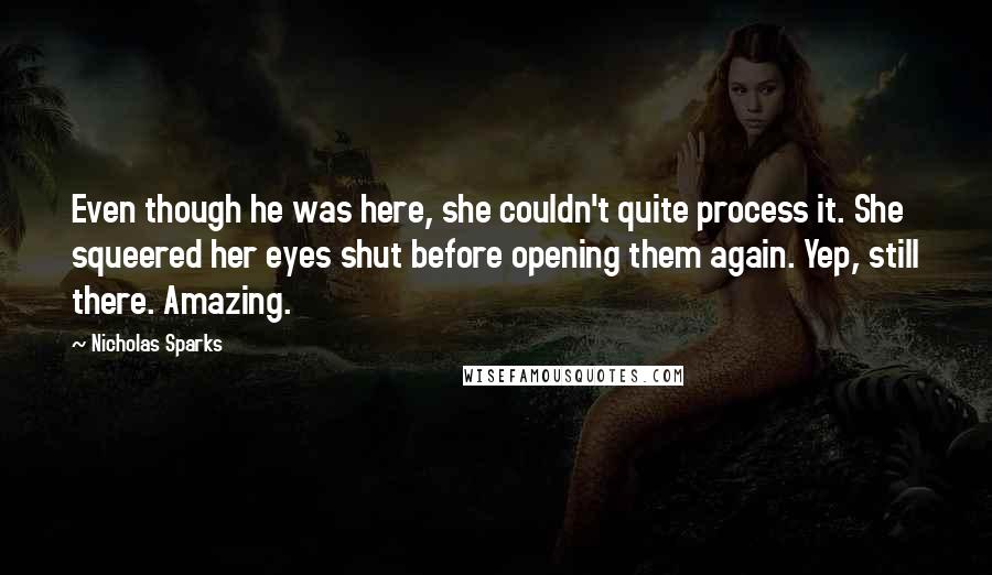 Nicholas Sparks Quotes: Even though he was here, she couldn't quite process it. She squeered her eyes shut before opening them again. Yep, still there. Amazing.