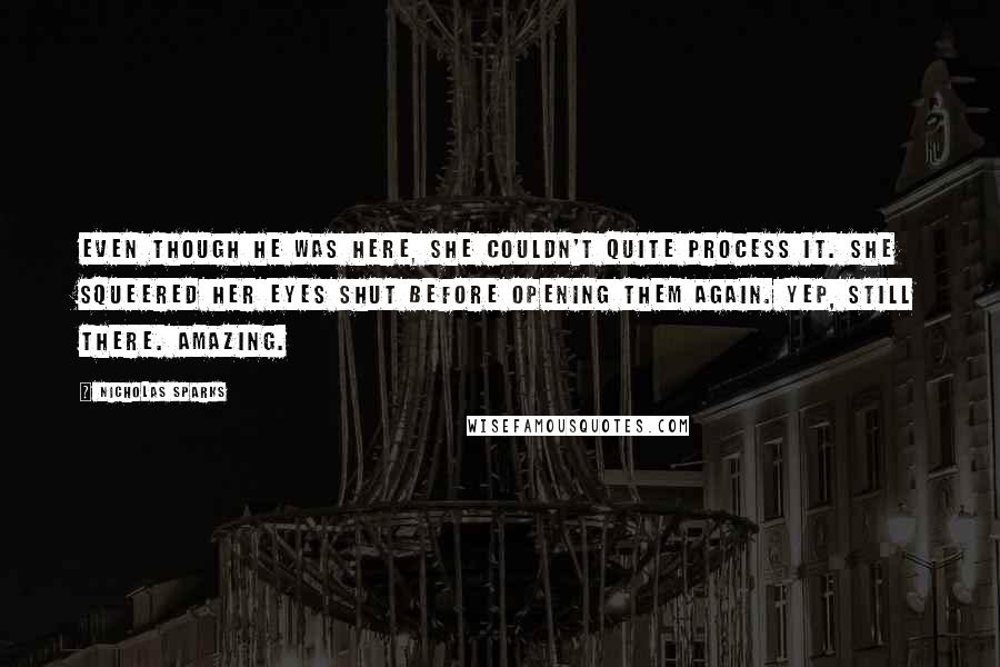 Nicholas Sparks Quotes: Even though he was here, she couldn't quite process it. She squeered her eyes shut before opening them again. Yep, still there. Amazing.