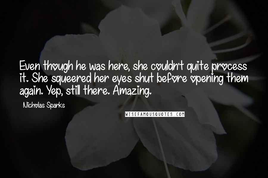 Nicholas Sparks Quotes: Even though he was here, she couldn't quite process it. She squeered her eyes shut before opening them again. Yep, still there. Amazing.