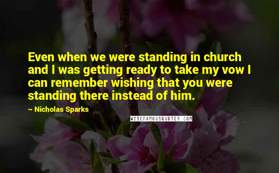 Nicholas Sparks Quotes: Even when we were standing in church and I was getting ready to take my vow I can remember wishing that you were standing there instead of him.