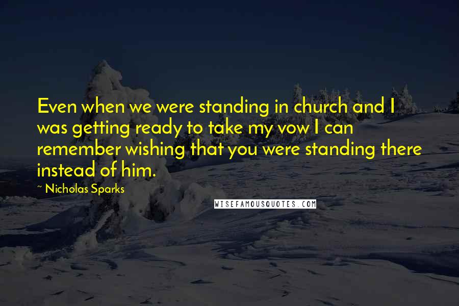 Nicholas Sparks Quotes: Even when we were standing in church and I was getting ready to take my vow I can remember wishing that you were standing there instead of him.